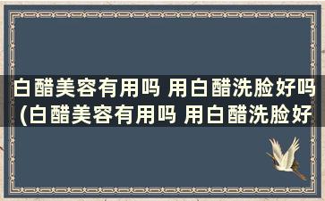 白醋美容有用吗 用白醋洗脸好吗(白醋美容有用吗 用白醋洗脸好吗)